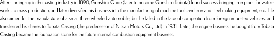 After starting-up in the casting industry in 1890, Gonshiro Ohde (later to become Gonshiro Kubota) found success bringing iron pipes for waterworks to mass production, and later diversified his business into the manufacturing of machine tools and iron and steel making equipment, etc.  He also aimed for the manufacture of a small three wheeled automobile, but he failed in the face of competition from foreign imported vehicles, and transferred his shares to Tobata Casting (the predecessor of Nissan Motors Co., Ltd) in 1931.  Later, the engine business he bought from Tobata Casting became the foundation stone for the future internal combustion equipment business.