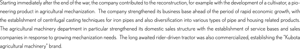 Starting immediately after the end of the war, the company contributed to the reconstruction, for example with the development of a cultivator, a pioneering product in agricultural mechanization.  The company strengthened its business base ahead of the period of rapid economic growth, with the establishment of centrifugal casting techniques for iron pipes and also diversification into various types of pipe and housing related products.  The agricultural machinery department in particular strengthened its domestic sales structure with the establishment of service bases and sales companies in response to growing mechanization needs.  The long awaited rider-driven tractor was also commercialized, establishing the “Kubota agricultural machinery” brand.