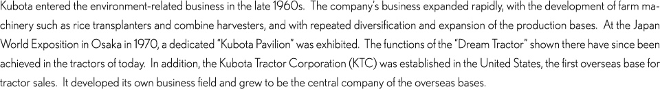 Kubota entered the environment-related business in the late 1960s.  The company’s business expanded rapidly, with the development of farm machinery such as rice transplanters and combine harvesters, and with repeated diversification and expansion of the production bases.  At the Japan World Exposition in Osaka in 1970, a dedicated “Kubota Pavilion” was exhibited.  The functions of the “Dream Tractor” shown there have since been achieved in the tractors of today.  In addition, the Kubota Tractor Corporation (KTC) was established in the United States, the first overseas base for tractor sales.  It developed its own business field and grew to be the central company of the overseas bases.