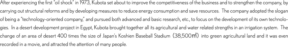 After experiencing the first “oil shock” in 1973, Kubota set about to improve the competitiveness of the business and to strengthen the company, by carrying out structural reforms and by developing measures to reduce energy consumption and save resources.  The company adopted the slogan of being a “technology-oriented company,” and pursued both advanced and basic research, etc., to focus on the development of its own technologies.  In a desert development project in Egypt, Kubota brought together all its agricultural and water related strengths in an irrigation system.  The change of an area of desert 400 times the size of Japan’s Koshien Baseball Stadium （38,500㎡） into green agricultural land and it was even recorded in a movie, and attracted the attention of many people.