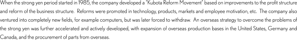 When the strong yen period started in 1985, the company developed a “Kubota Reform Movement” based on improvements to the profit structure and reform of the business structure.  Reforms were promoted in technology, products, markets and employee motivation, etc.  The company also ventured into completely new fields, for example computers, but was later forced to withdraw.  An overseas strategy to overcome the problems of the strong yen was further accelerated and actively developed, with expansion of overseas production bases in the United States, Germany and Canada, and the procurement of parts from overseas.