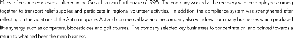 Many offices and employees suffered in the Great Hanshin Earthquake of 1995.  The company worked at the recovery with the employees coming together to transport relief supplies and participate in regional volunteer activities.  In addition, the compliance system was strengthened after reflecting on the violations of the Antimonopolies Act and commercial law, and the company also withdrew from many businesses which produced little synergy, such as computers, biopesticides and golf courses.  The company selected key businesses to concentrate on, and pointed towards a return to what had been the main business.