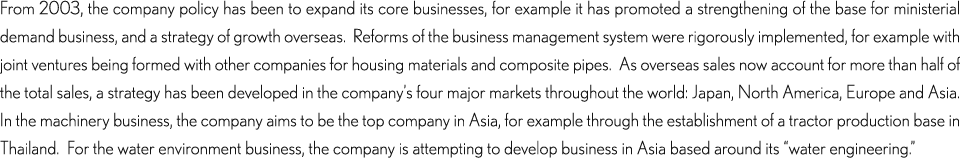 From 2003, the company policy has been to expand its core businesses, for example it has promoted a strengthening of the base for ministerial demand business, and a strategy of growth overseas.  Reforms of the business management system were rigorously implemented, for example with joint ventures being formed with other companies for housing materials and composite pipes.  As overseas sales now account for more than half of the total sales, a strategy has been developed in the company’s four major markets throughout the world: Japan, North America, Europe and Asia.  In the machinery business, the company aims to be the top company in Asia, for example through the establishment of a tractor production base in Thailand.  For the water environment business, the company is attempting to develop business in Asia based around its “water engineering.”