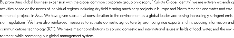 By promoting global business expansion with the global common corporate group philosophy “Kubota Global Identity,” we are actively expanding activities based on the needs of individual regions including dry field farming machinery projects in Europe and America and water/environmental projects in Asia. We have given substantial consideration to the environment as a global leader addressing increasingly stringent emission regulations. We have also reinforced measures to activate domestic agriculture by promoting rice exports and introducing information and communications technology (ICT). We make major contributions to solving domestic and international issues in all fields of food, water, and the environment, while promoting our global management system.